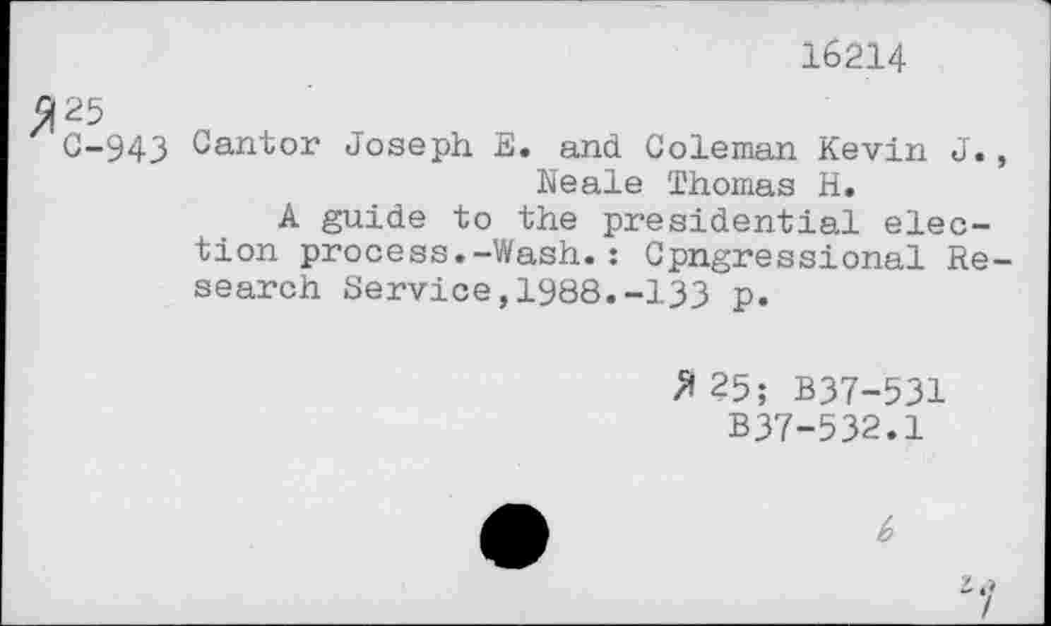 ﻿16214
25
C-943 Cantor Joseph E. and Coleman Kevin J., Neale Thomas H.
A guide to the presidential election process.-Wash.: Cpngressional Research Service,1988.-133 p.
✓*25; B37-531
B37-532.1
b